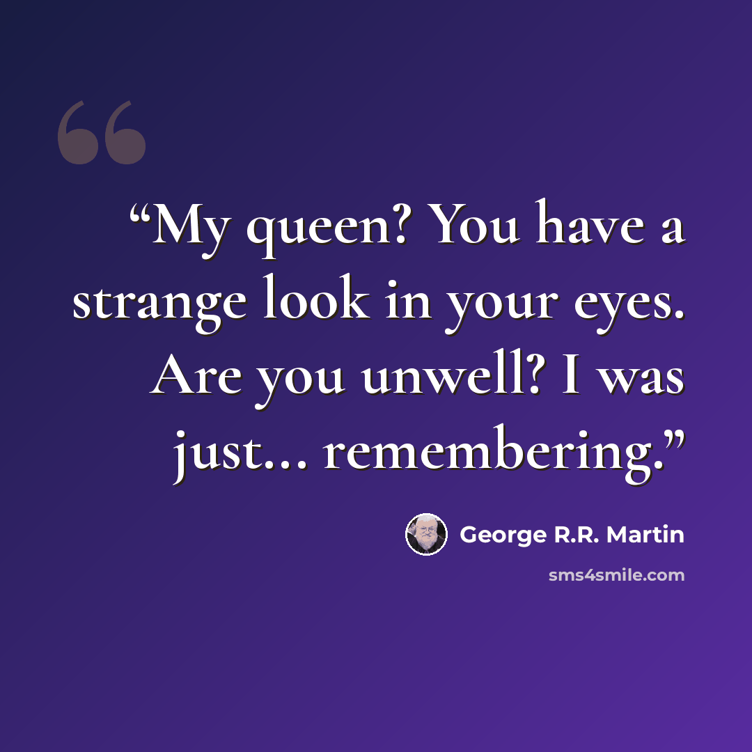 “My queen? You have a strange look in your eyes. Are you unwell? I was just... remembering.” quote by George R.R. Martin