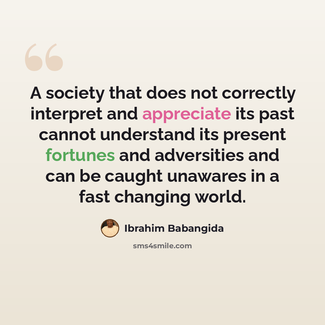 “A society that does not correctly interpret and appreciate its past cannot understand its present fortunes and adversities and can be caught unawares in a fast changing world.” quote by Ibrahim Babangida