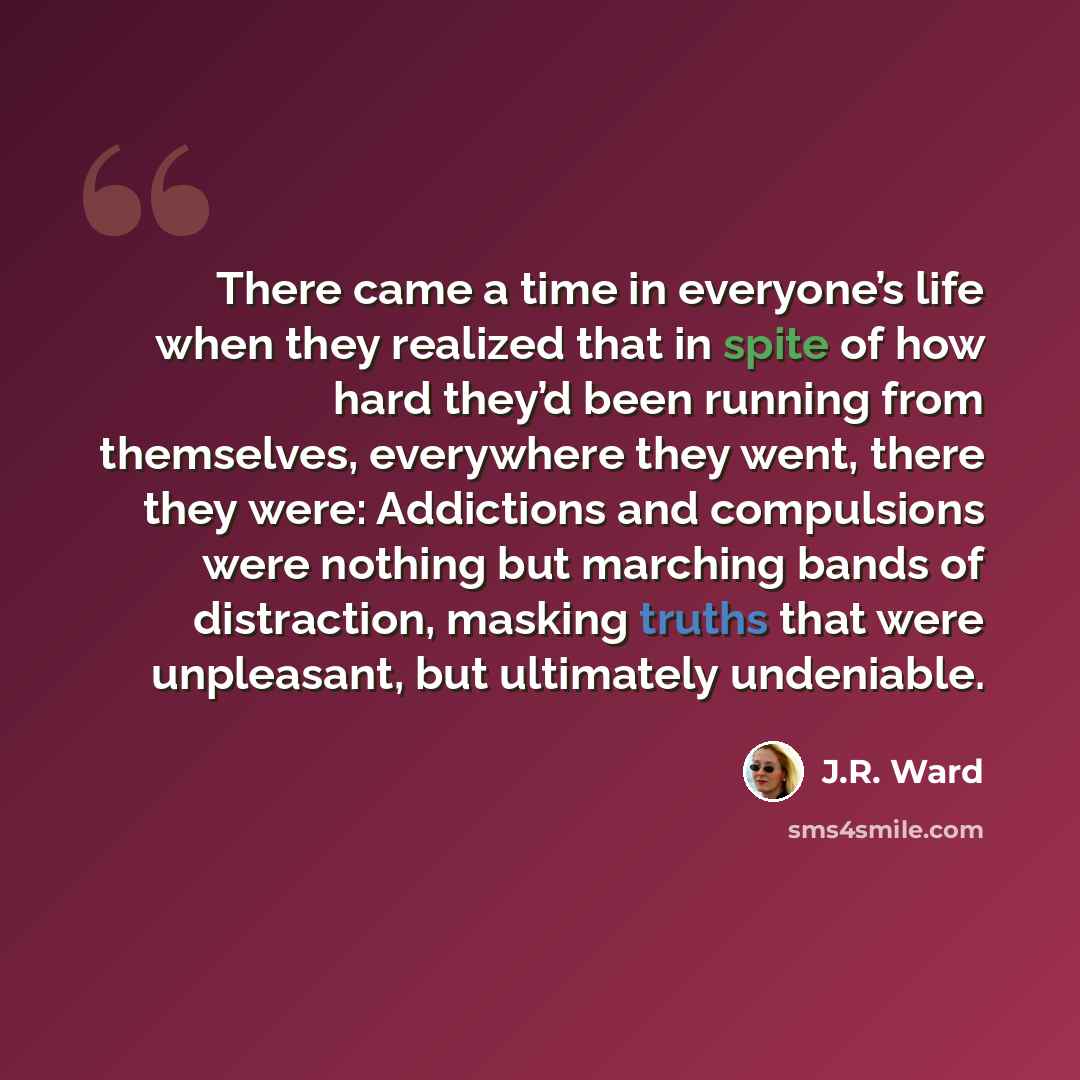 “There came a time in everyone’s life when they realized that in spite of how hard they’d been running from themselves, everywhere they went, there they were: Addictions and compulsions were nothing but marching bands of distraction, masking truths that were unpleasant, but ultimately undeniable.” quote by J.R. Ward