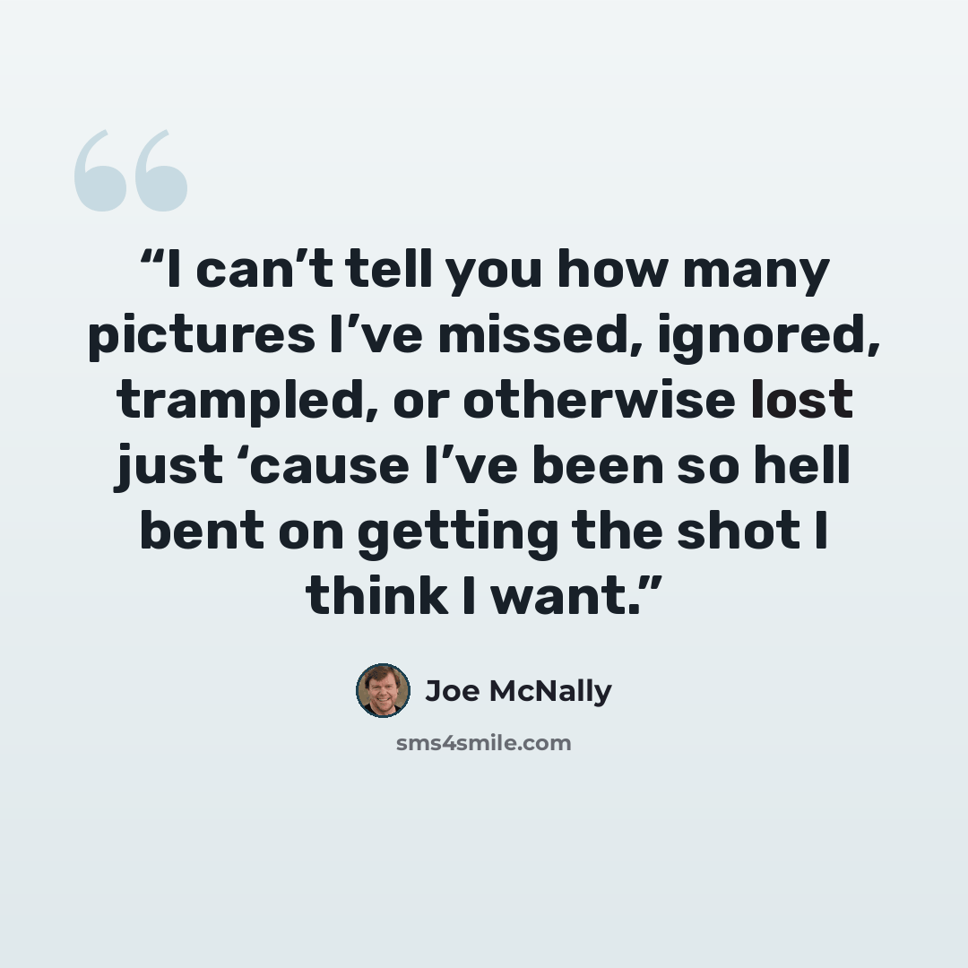 “I can’t tell you how many pictures I’ve missed, ignored, trampled, or otherwise lost just ‘cause I’ve been so hell bent on getting the shot I think I want.” quote by Joe McNally