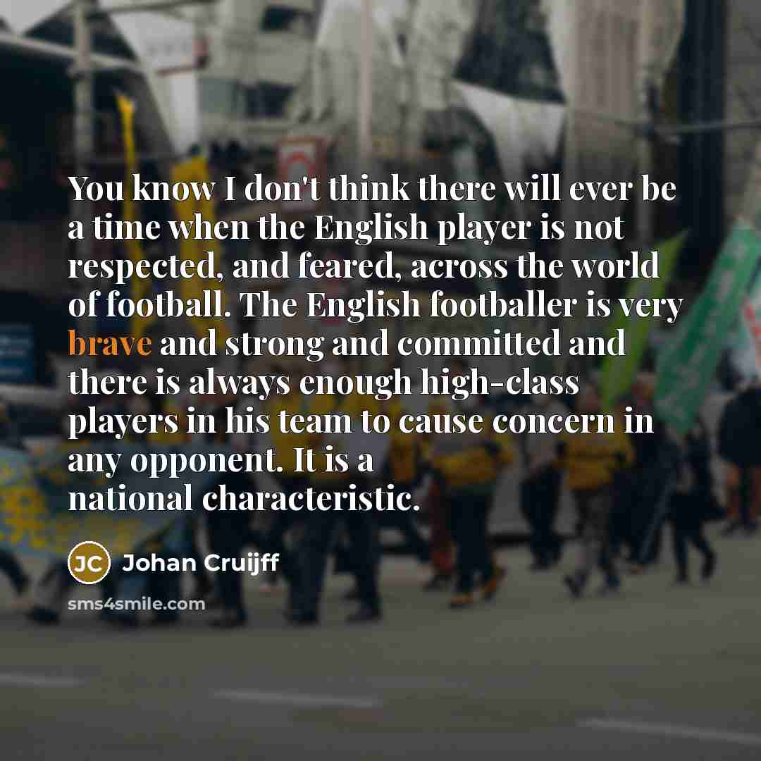“You know I don't think there will ever be a time when the English player is not respected, and feared, across the world of football. The English footballer is very brave and strong and committed and there is always enough high-class players in his team to cause concern in any opponent. It is a…” quote by Johan Cruijff