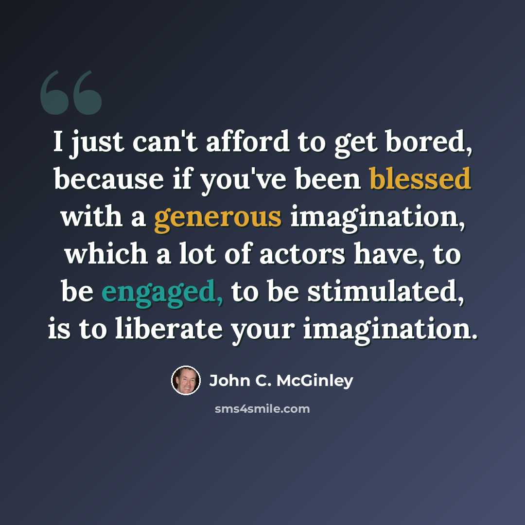 “I just can't afford to get bored, because if you've been blessed with a generous imagination, which a lot of actors have, to be engaged, to be stimulated, is to liberate your imagination.” quote by John C. McGinley