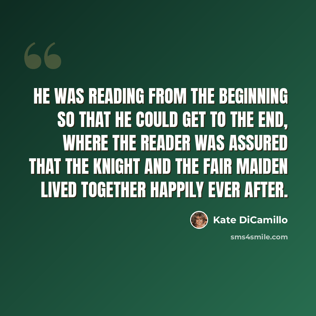 “He was reading from the beginning so that he could get to the end, where the reader was assured that the knight and the fair maiden lived together happily ever after.” quote by Kate DiCamillo