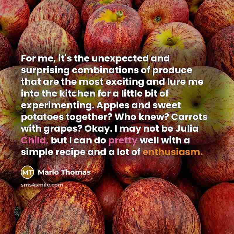 “For me, it's the unexpected and surprising combinations of produce that are the most exciting and lure me into the kitchen for a little bit of experimenting. Apples and sweet potatoes together? Who knew? Carrots with grapes? Okay. I may not be Julia Child, but I can do pretty well with a simple…” quote by Marlo Thomas