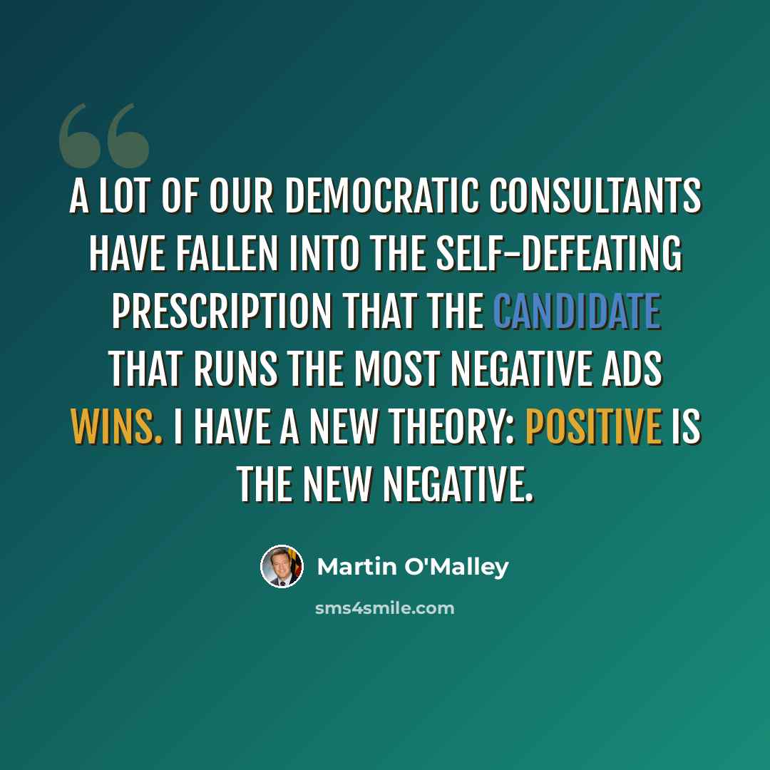 “A lot of our Democratic consultants have fallen into the self-defeating prescription that the candidate that runs the most negative ads wins. I have a new theory: Positive is the new negative.” quote by Martin O'Malley