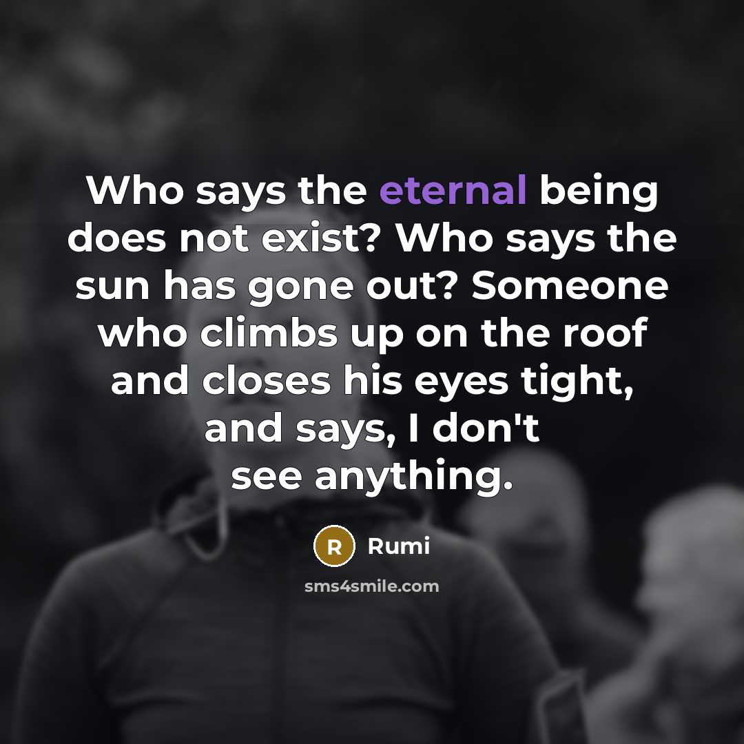 “Who says the eternal being does not exist? Who says the sun has gone out? Someone who climbs up on the roof and closes his eyes tight, and says, I don't see anything.” quote by Rumi