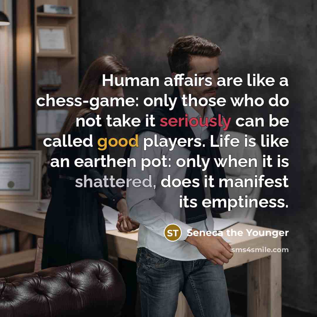 “Human affairs are like a chess-game: only those who do not take it seriously can be called good players. Life is like an earthen pot: only when it is shattered, does it manifest its emptiness.” quote by Seneca the Younger