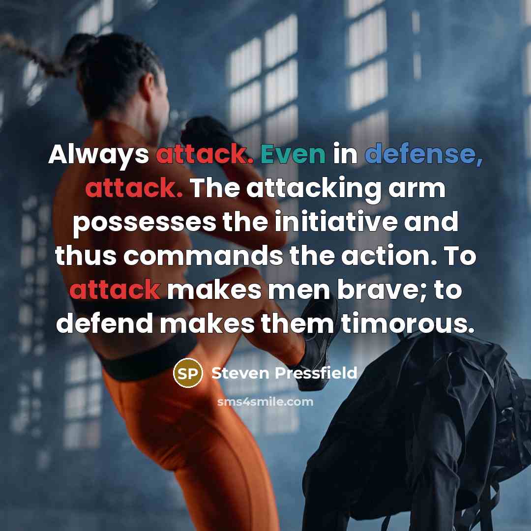 “Always attack. Even in defense, attack. The attacking arm possesses the initiative and thus commands the action. To attack makes men brave; to defend makes them timorous.” quote by Steven Pressfield