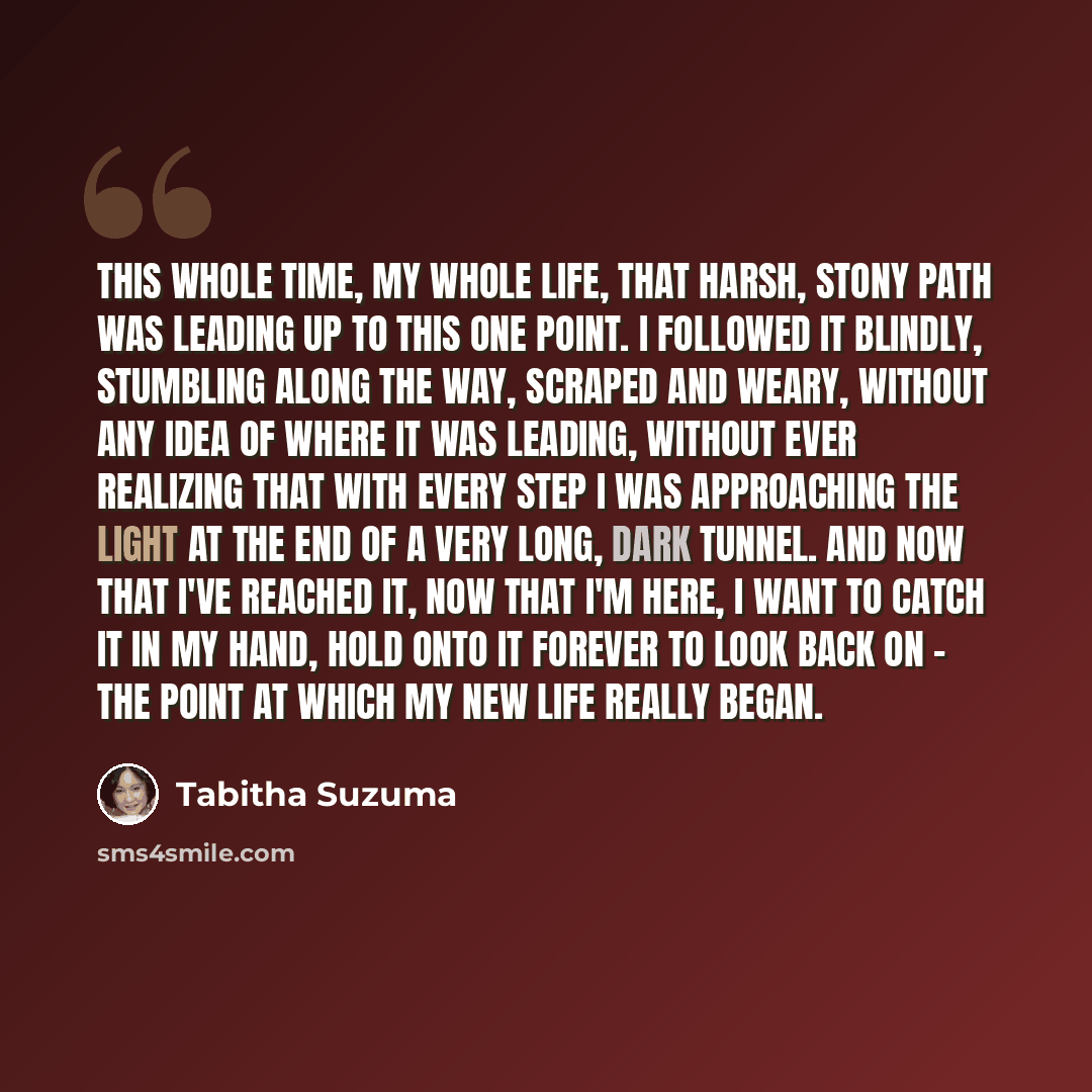 “This whole time, my whole life, that harsh, stony path was leading up to this one point. I followed it blindly, stumbling along the way, scraped and weary, without any idea of where it was leading, without ever realizing that with every step I was approaching the light at the end of a very long…” quote by Tabitha Suzuma