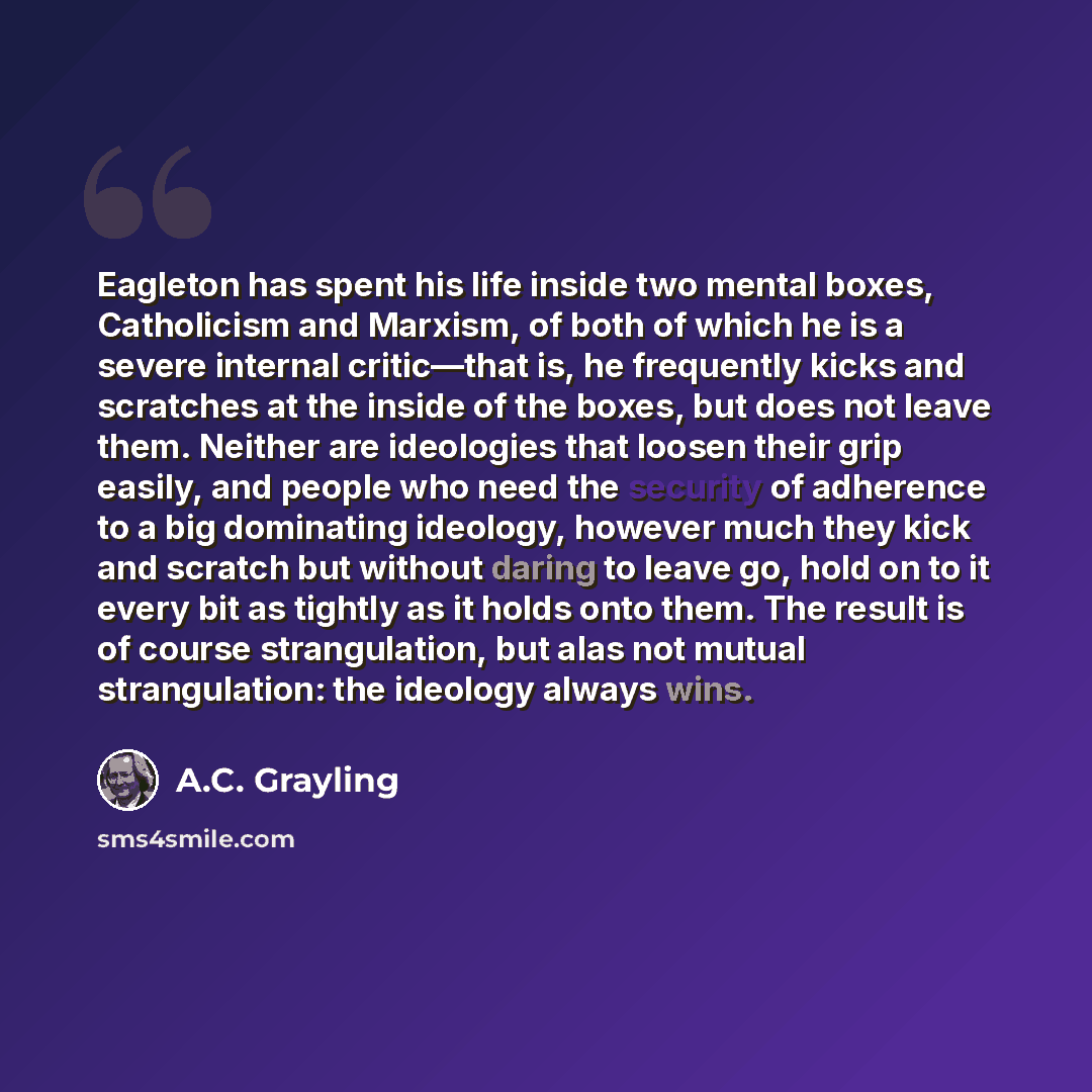 “Eagleton has spent his life inside two mental boxes, Catholicism and Marxism, of both of which he is a severe internal critic—that is, he frequently kicks and scratches at the inside of the boxes, but does not leave them. Neither are ideologies that loosen their grip easily, and people who need…” quote by A.C. Grayling