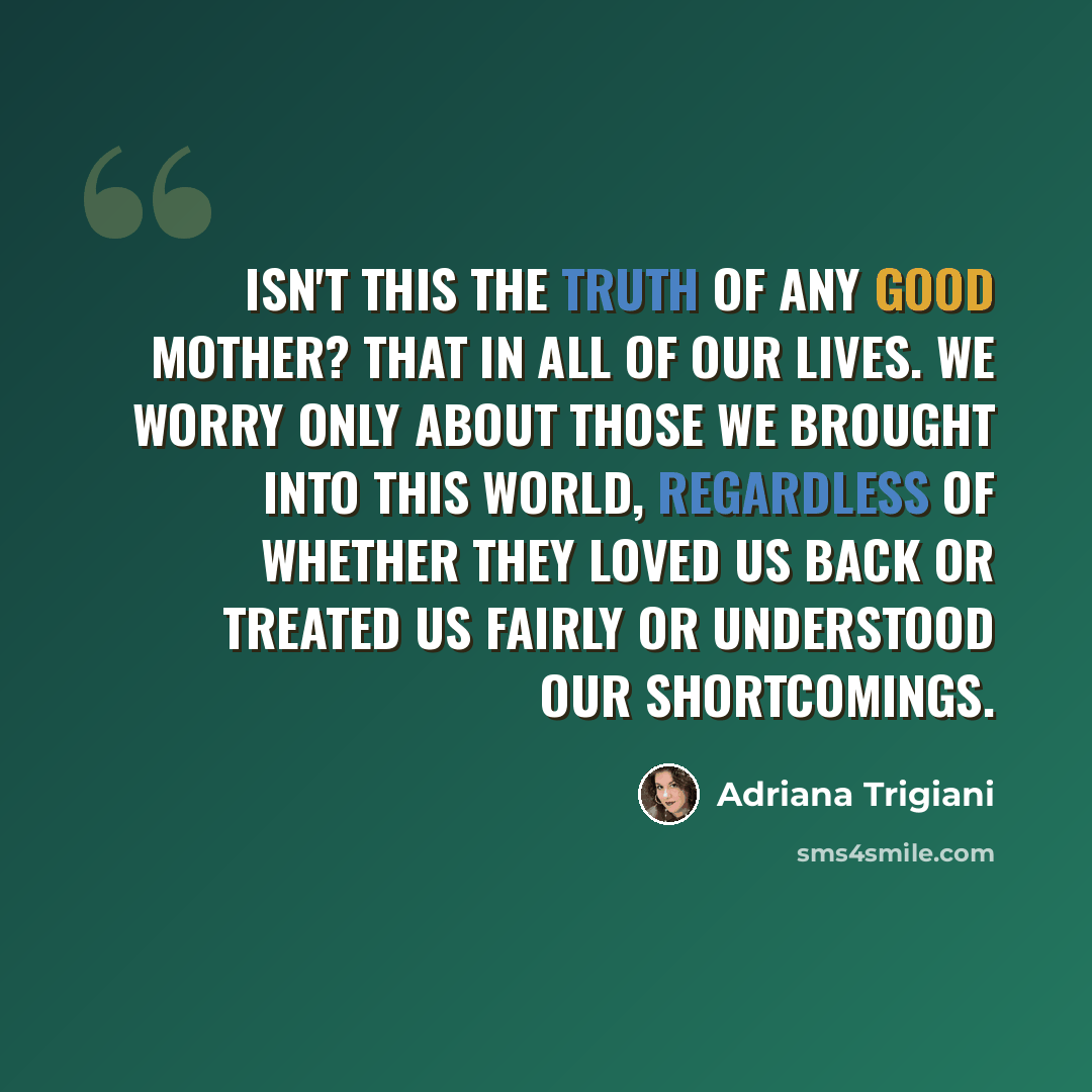 “Isn't this the truth of any good mother? That in all of our lives. We worry only about those we brought into this world, regardless of whether they loved us back or treated us fairly or understood our shortcomings.” quote by Adriana Trigiani