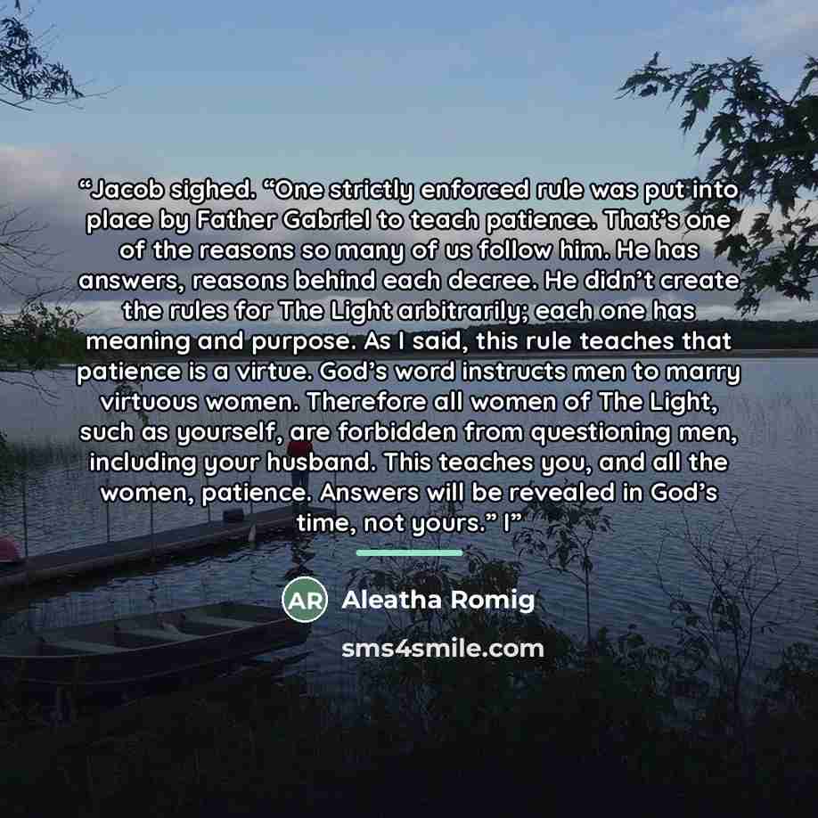 “Jacob sighed. “One strictly enforced rule was put into place by Father Gabriel to teach patience. That’s one of the reasons so many of us follow him. He has answers, reasons behind each decree. He didn’t create the rules for The Light arbitrarily; each one has meaning and purpose. As I said, this…” quote by Aleatha Romig