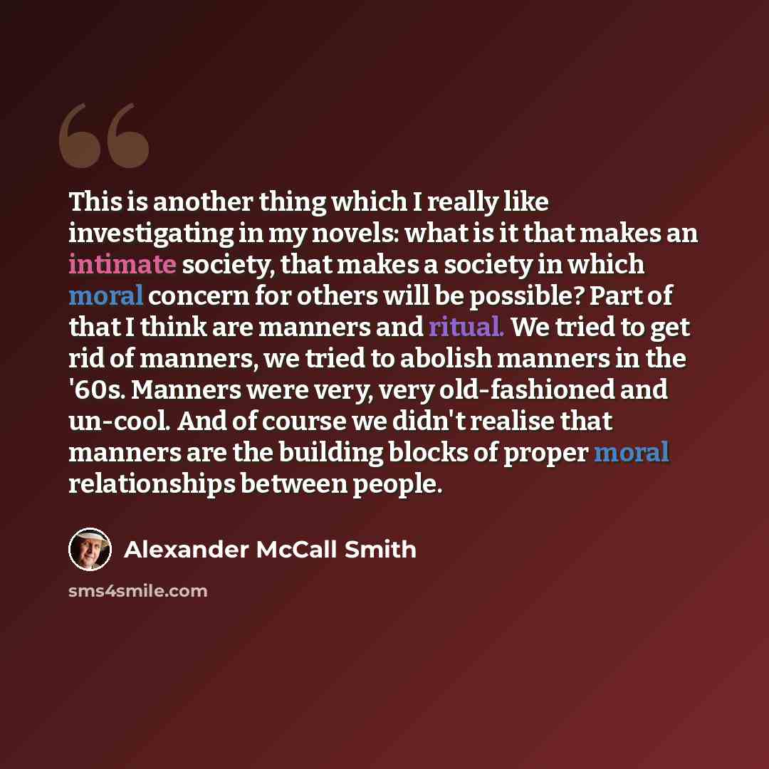 “This is another thing which I really like investigating in my novels: what is it that makes an intimate society, that makes a society in which moral concern for others will be possible? Part of that I think are manners and ritual. We tried to get rid of manners, we tried to abolish manners in the…” quote by Alexander McCall Smith