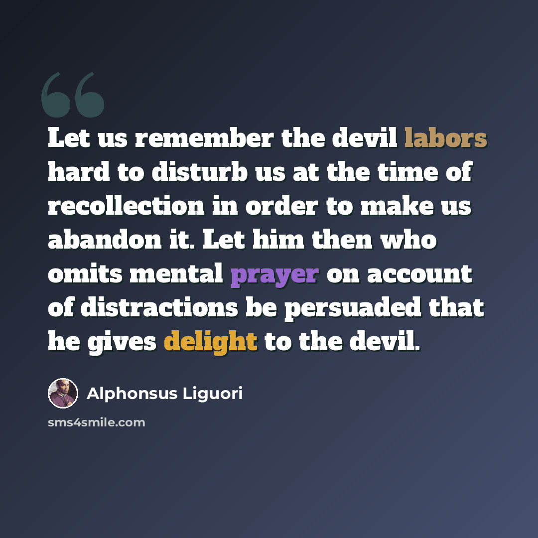“Let us remember the devil labors hard to disturb us at the time of recollection in order to make us abandon it. Let him then who omits mental prayer on account of distractions be persuaded that he gives delight to the devil.” quote by Alphonsus Liguori