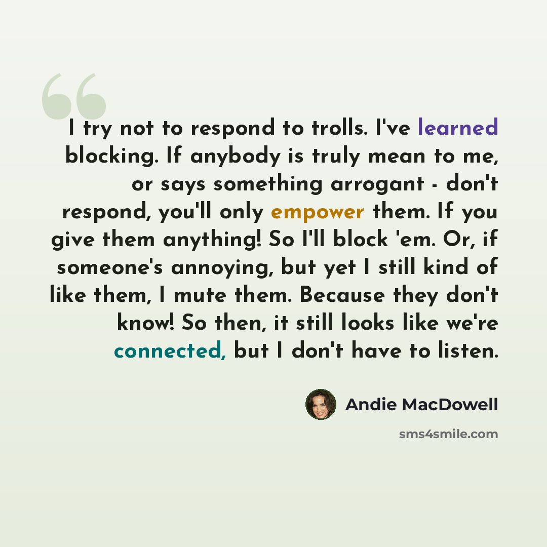 “I try not to respond to trolls. I've learned blocking. If anybody is truly mean to me, or says something arrogant - don't respond, you'll only empower them. If you give them anything! So I'll block 'em. Or, if someone's annoying, but yet I still kind of like them, I mute them. Because they don't…” quote by Andie MacDowell