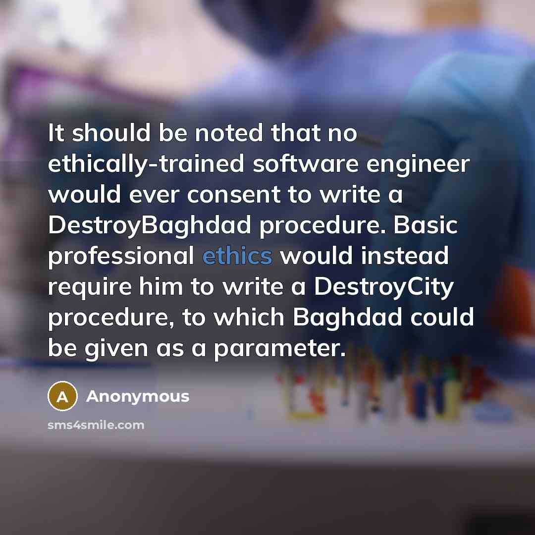 “It should be noted that no ethically-trained software engineer would ever consent to write a DestroyBaghdad procedure. Basic professional ethics would instead require him to write a DestroyCity procedure, to which Baghdad could be given as a parameter.” quote by Anonymous