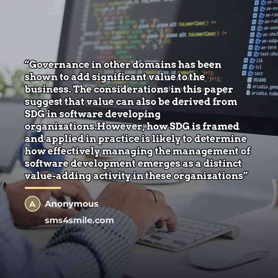 “Governance in other domains has been shown to add significant value to the business. The considerations in this paper suggest that value can also be derived from SDG in software developing organizations.However, how SDG is framed and applied in practice is likely to determine how effectively…” quote by Anonymous