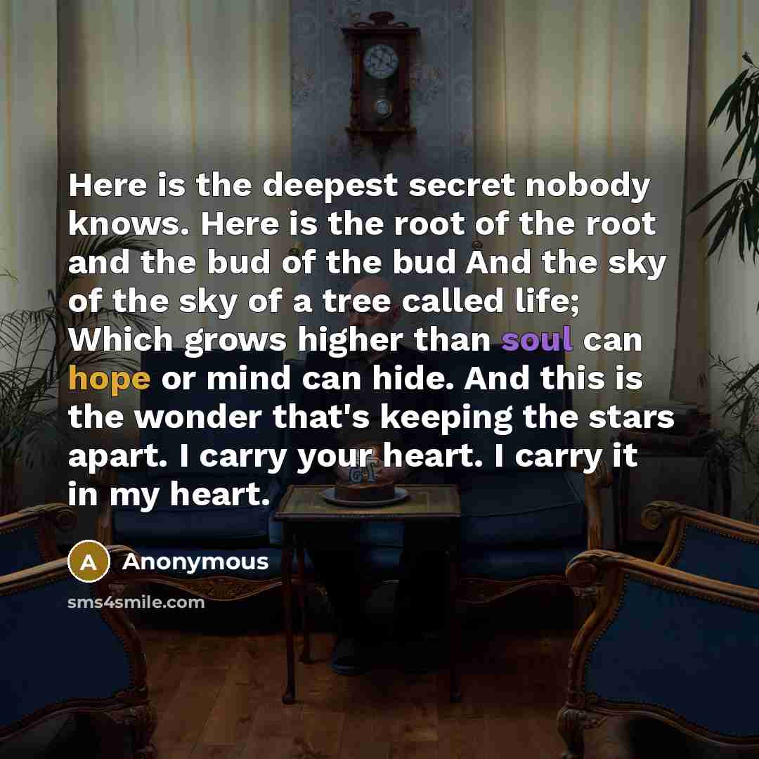 “Here is the deepest secret nobody knows. Here is the root of the root and the bud of the bud And the sky of the sky of a tree called life; Which grows higher than soul can hope or mind can hide. And this is the wonder that's keeping the stars apart. I carry your heart. I carry it in my heart.” quote by Anonymous