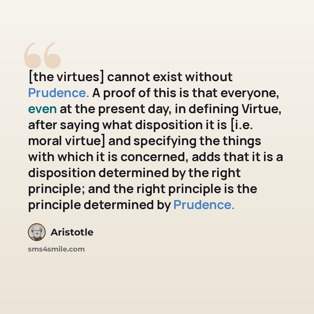 “[the virtues] cannot exist without Prudence. A proof of this is that everyone, even at the present day, in defining Virtue, after saying what disposition it is [i.e. moral virtue] and specifying the things with which it is concerned, adds that it is a disposition determined by the right principle…” quote by Aristotle