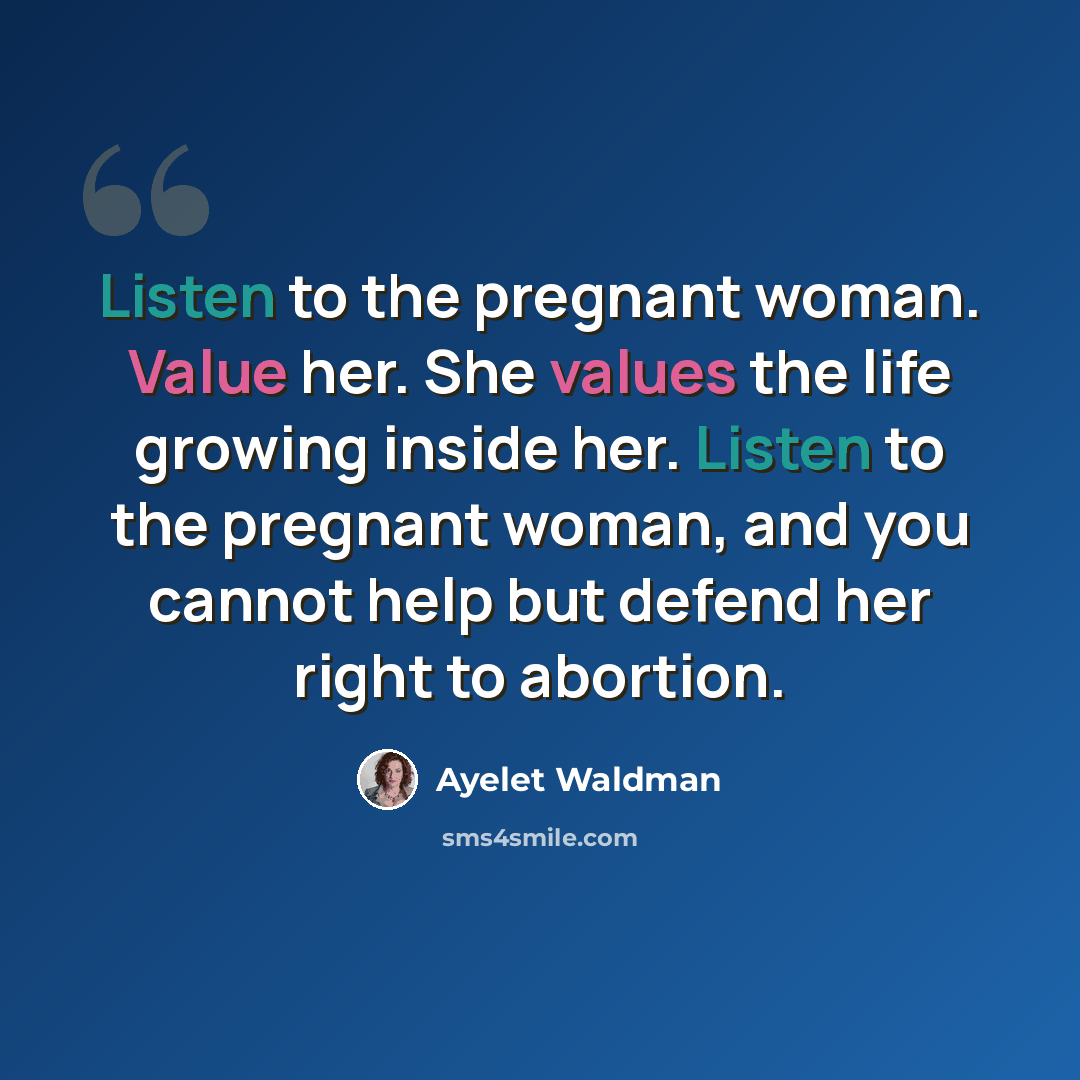 “Listen to the pregnant woman. Value her. She values the life growing inside her. Listen to the pregnant woman, and you cannot help but defend her right to abortion.” quote by Ayelet Waldman