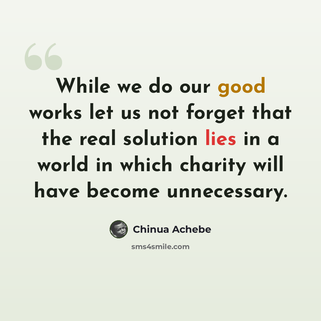 “While we do our good works let us not forget that the real solution lies in a world in which charity will have become unnecessary.” quote by Chinua Achebe
