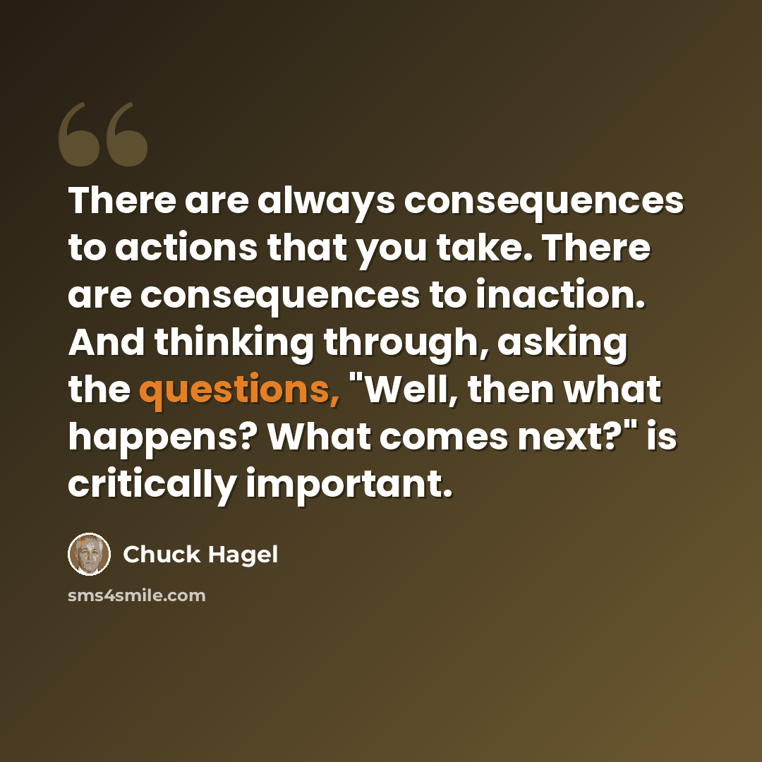 “There are always consequences to actions that you take. There are consequences to inaction. And thinking through, asking the questions, "Well, then what happens? What comes next?" is critically important.” quote by Chuck Hagel