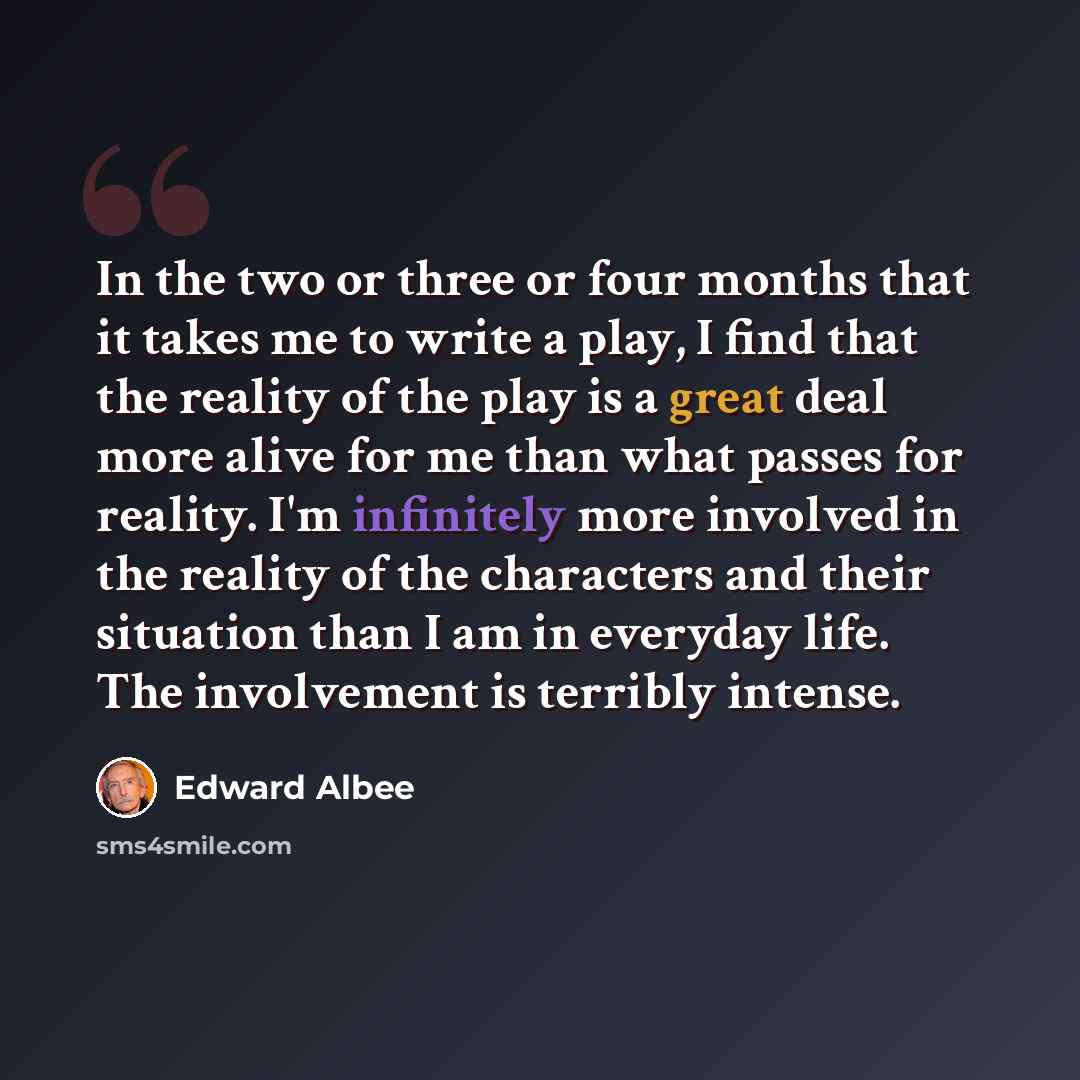 “In the two or three or four months that it takes me to write a play, I find that the reality of the play is a great deal more alive for me than what passes for reality. I'm infinitely more involved in the reality of the characters and their situation than I am in everyday life. The involvement is…” quote by Edward Albee