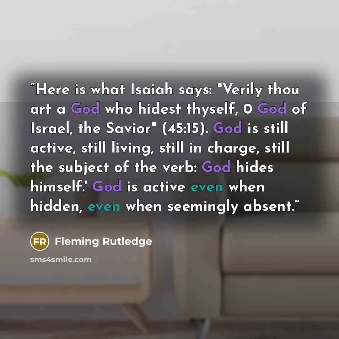 “Here is what Isaiah says: "Verily thou art a God who hidest thyself, 0 God of Israel, the Savior" (45:15). God is still active, still living, still in charge, still the subject of the verb: God hides himself.' God is active even when hidden, even when seemingly absent.” quote by Fleming Rutledge