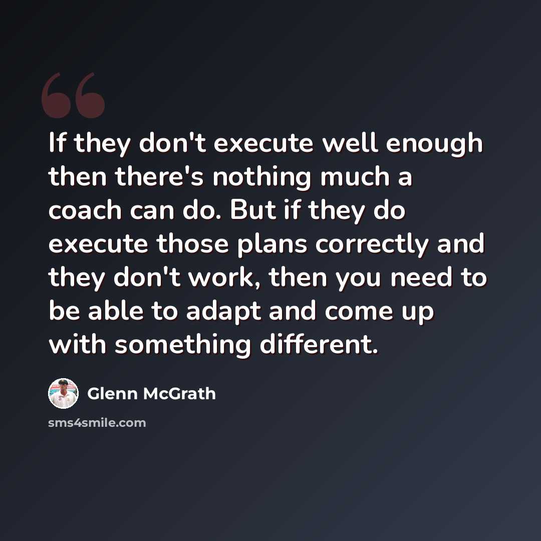 “If they don't execute well enough then there's nothing much a coach can do. But if they do execute those plans correctly and they don't work, then you need to be able to adapt and come up with something different.” quote by Glenn McGrath