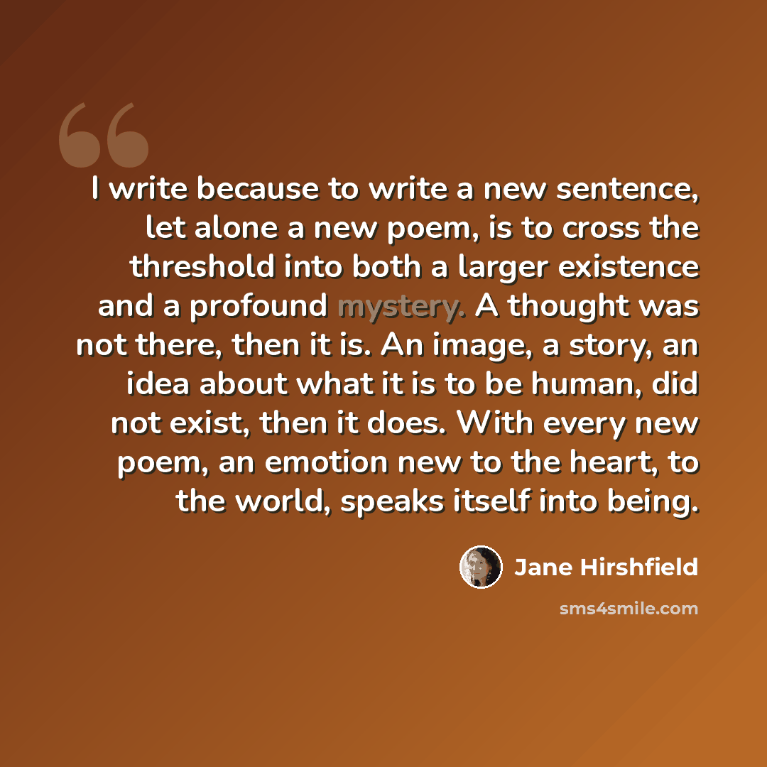 “I write because to write a new sentence, let alone a new poem, is to cross the threshold into both a larger existence and a profound mystery. A thought was not there, then it is. An image, a story, an idea about what it is to be human, did not exist, then it does. With every new poem, an emotion…” quote by Jane Hirshfield
