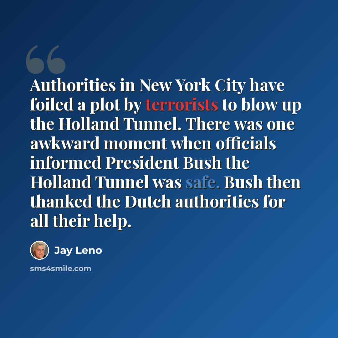 “Authorities in New York City have foiled a plot by terrorists to blow up the Holland Tunnel. There was one awkward moment when officials informed President Bush the Holland Tunnel was safe. Bush then thanked the Dutch authorities for all their help.” quote by Jay Leno