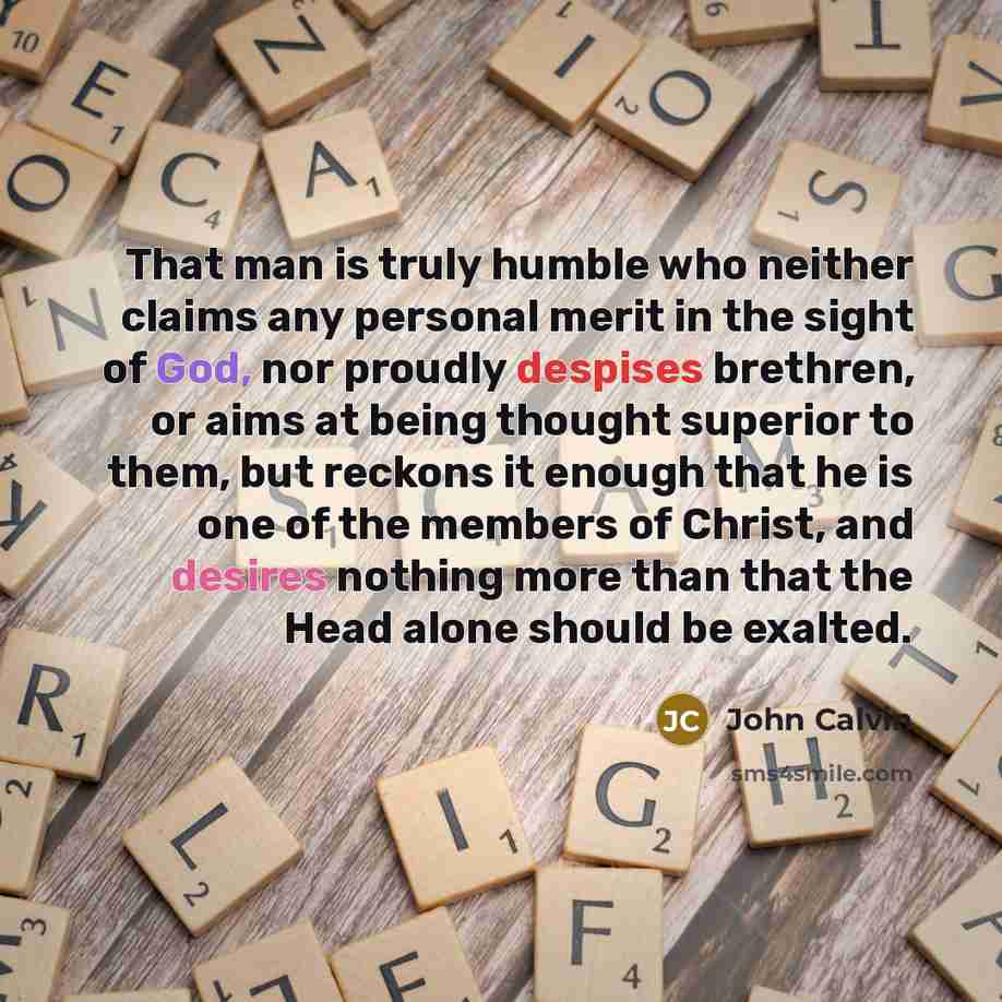 “That man is truly humble who neither claims any personal merit in the sight of God, nor proudly despises brethren, or aims at being thought superior to them, but reckons it enough that he is one of the members of Christ, and desires nothing more than that the Head alone should be exalted.” quote by John Calvin
