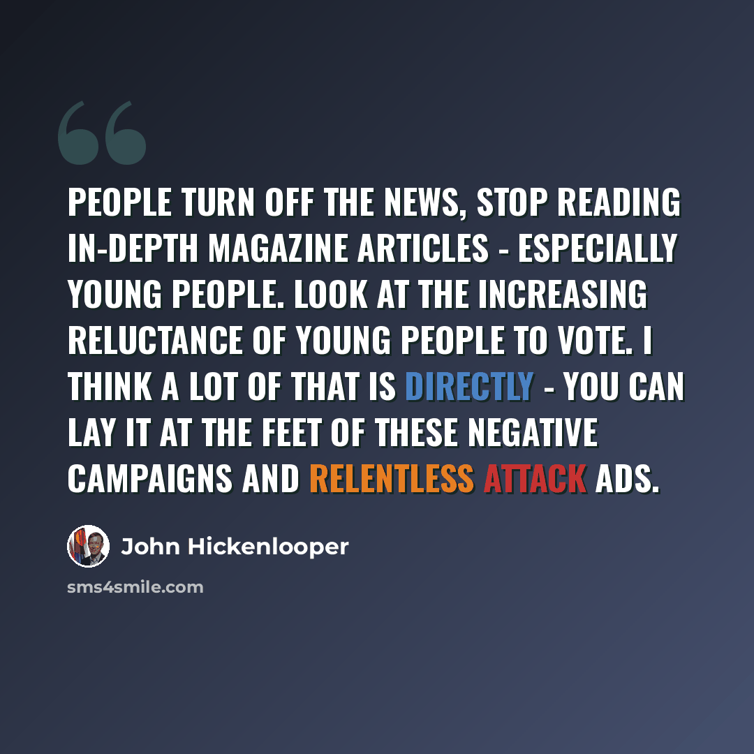 “People turn off the news, stop reading in-depth magazine articles - especially young people. Look at the increasing reluctance of young people to vote. I think a lot of that is directly - you can lay it at the feet of these negative campaigns and relentless attack ads.” quote by John Hickenlooper