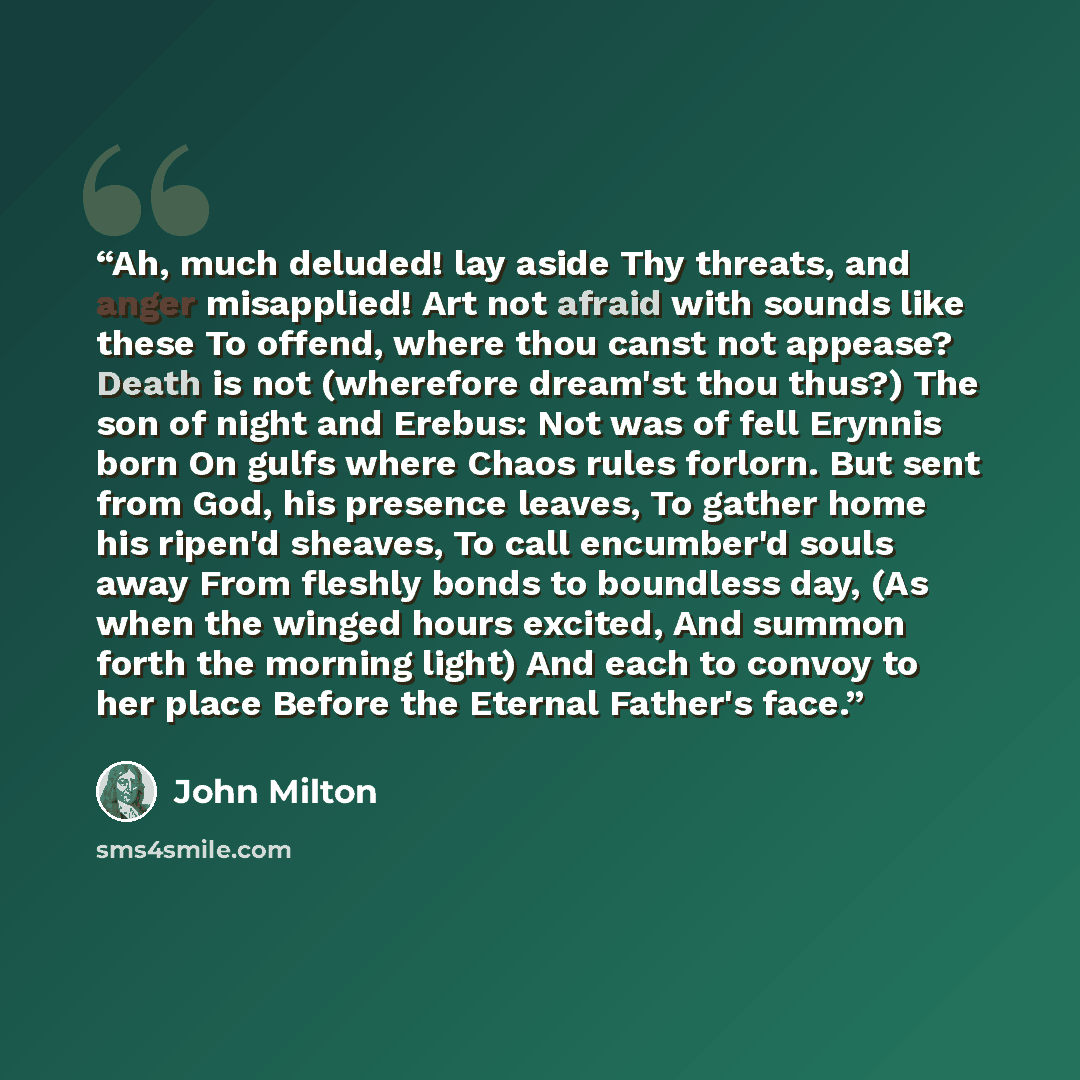 “Ah, much deluded! lay aside Thy threats, and anger misapplied! Art not afraid with sounds like these To offend, where thou canst not appease? Death is not (wherefore dream'st thou thus?) The son of night and Erebus: Not was of fell Erynnis born On gulfs where Chaos rules forlorn. But sent from…” quote by John Milton