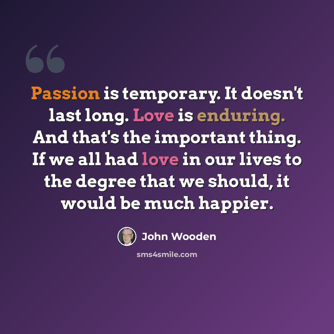 “Passion is temporary. It doesn't last long. Love is enduring. And that's the important thing. If we all had love in our lives to the degree that we should, it would be much happier.” quote by John Wooden