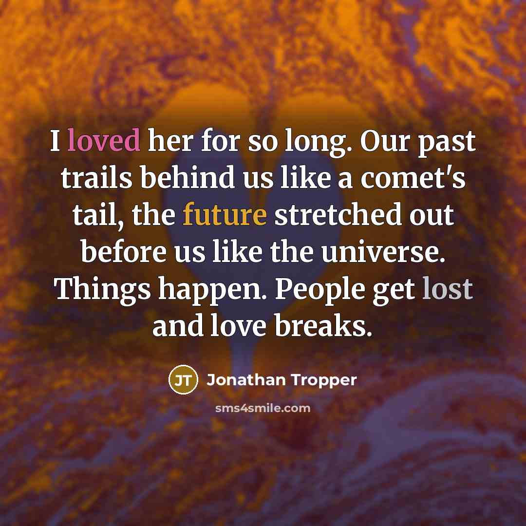 “I loved her for so long. Our past trails behind us like a comet's tail, the future stretched out before us like the universe. Things happen. People get lost and love breaks.” quote by Jonathan Tropper