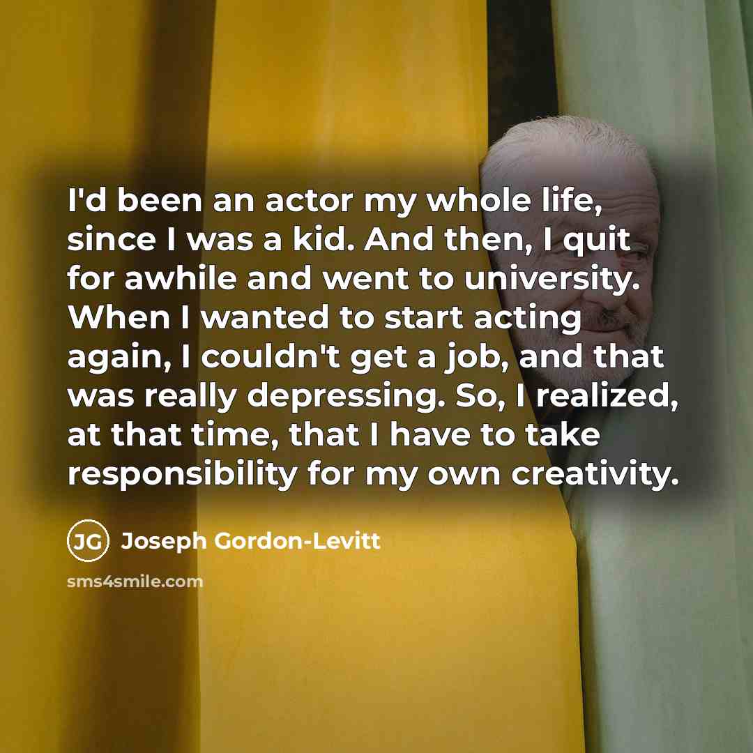 “I'd been an actor my whole life, since I was a kid. And then, I quit for awhile and went to university. When I wanted to start acting again, I couldn't get a job, and that was really depressing. So, I realized, at that time, that I have to take responsibility for my own creativity.” quote by Joseph Gordon-Levitt