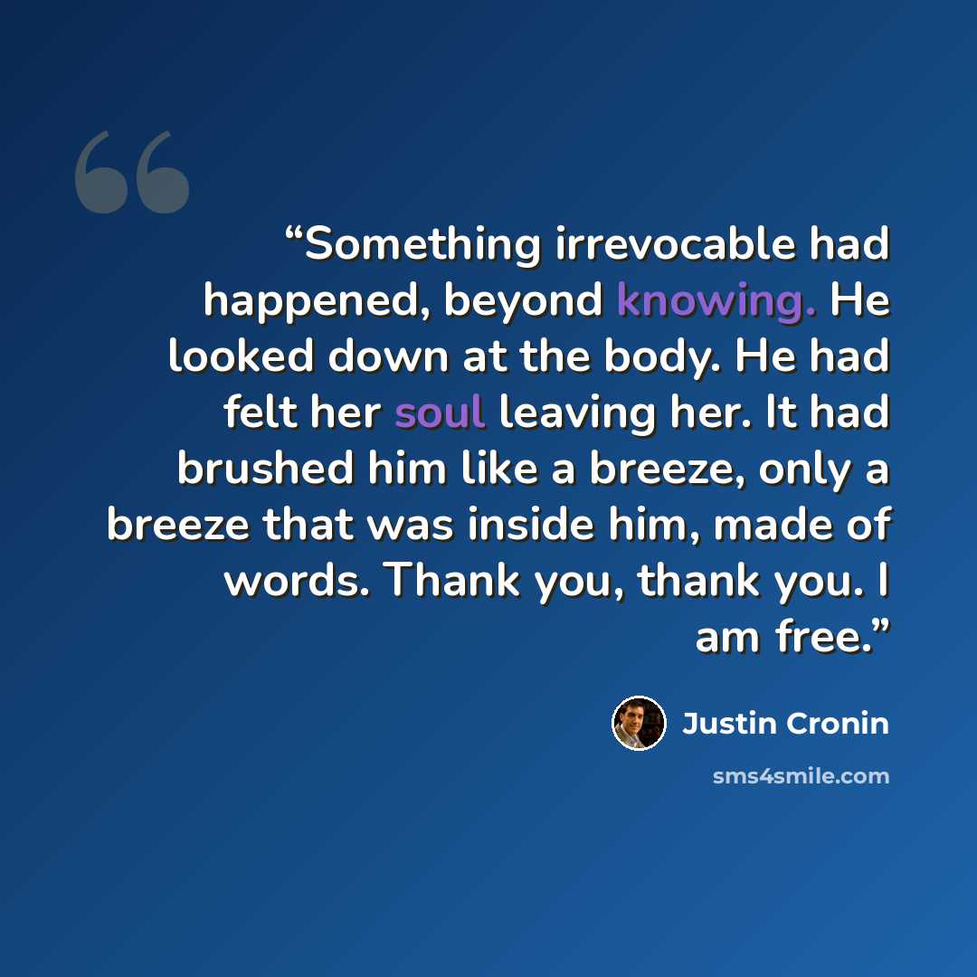 “Something irrevocable had happened, beyond knowing. He looked down at the body. He had felt her soul leaving her. It had brushed him like a breeze, only a breeze that was inside him, made of words. Thank you, thank you. I am free.” quote by Justin Cronin