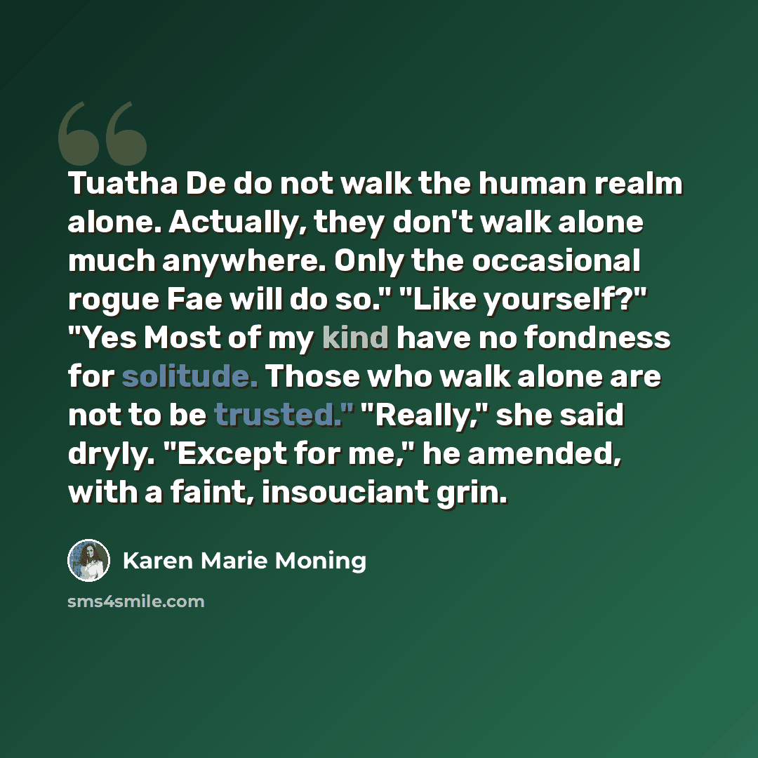 “Tuatha De do not walk the human realm alone. Actually, they don't walk alone much anywhere. Only the occasional rogue Fae will do so." "Like yourself?" "Yes Most of my kind have no fondness for solitude. Those who walk alone are not to be trusted." "Really," she said dryly. "Except for me," he…” quote by Karen Marie Moning