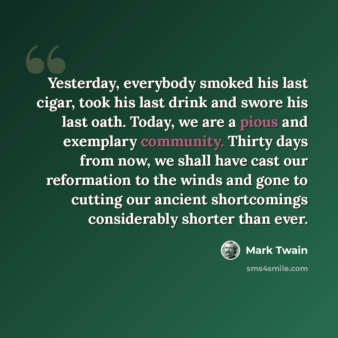 “Yesterday, everybody smoked his last cigar, took his last drink and swore his last oath. Today, we are a pious and exemplary community. Thirty days from now, we shall have cast our reformation to the winds and gone to cutting our ancient shortcomings considerably shorter than ever.” quote by Mark Twain