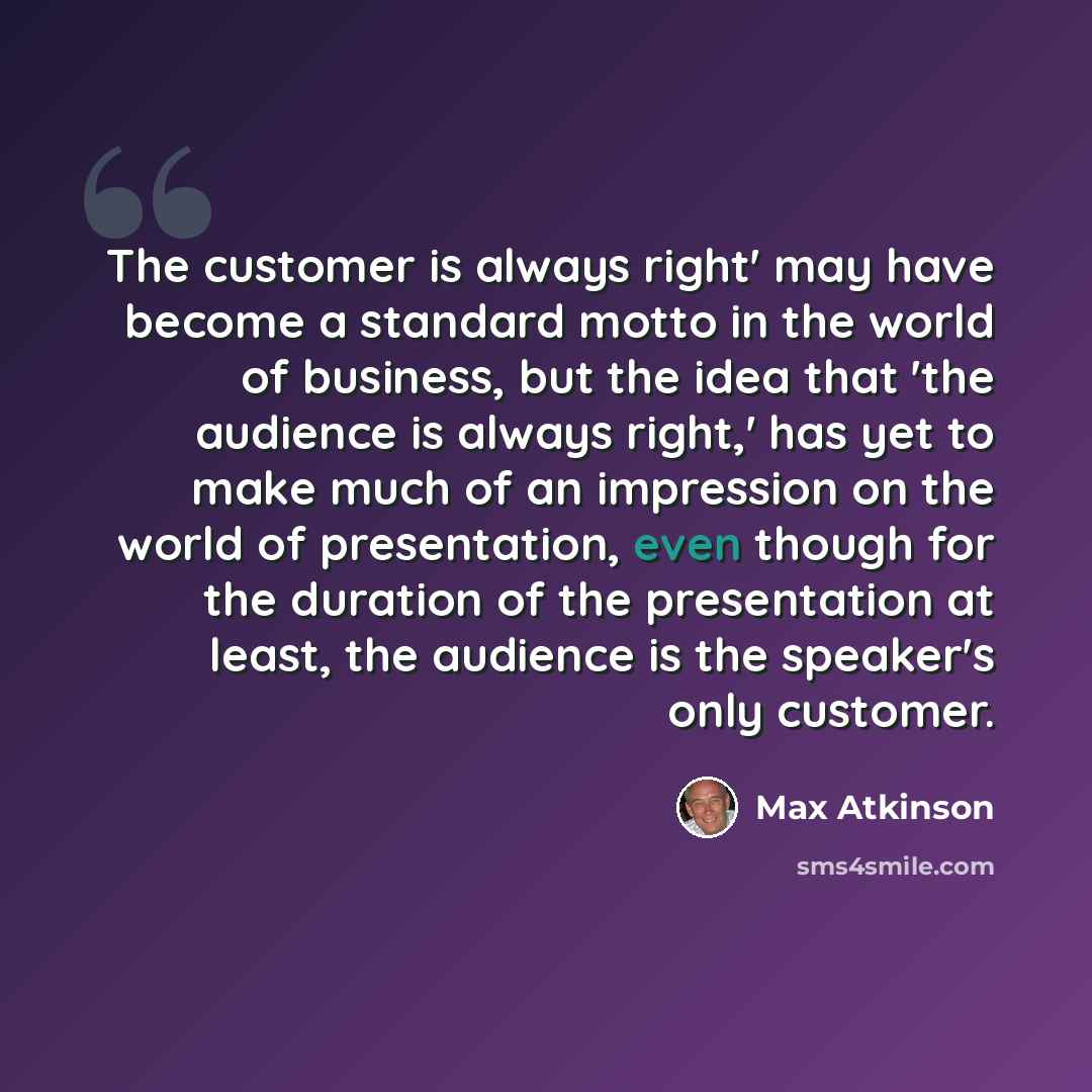 “The customer is always right' may have become a standard motto in the world of business, but the idea that 'the audience is always right,' has yet to make much of an impression on the world of presentation, even though for the duration of the presentation at least, the audience is the speaker's…” quote by Max Atkinson