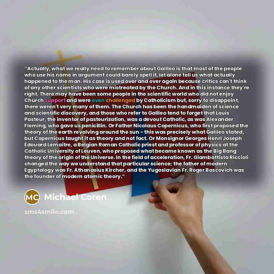 “Actually, what we really need to remember about Galileo is that most of the people who use his name in argument could barely spell it, let alone tell us what actually happened to the man. His case is used over and over again because critics can't think of any other scientists who were mistreated…” quote by Michael Coren