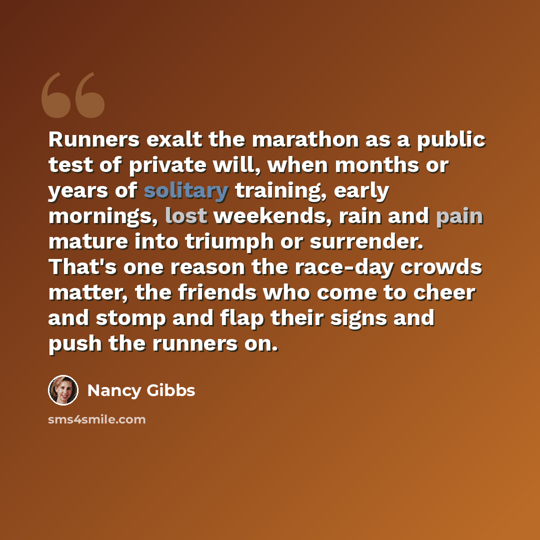 “Runners exalt the marathon as a public test of private will, when months or years of solitary training, early mornings, lost weekends, rain and pain mature into triumph or surrender. That's one reason the race-day crowds matter, the friends who come to cheer and stomp and flap their signs and push…” quote by Nancy Gibbs
