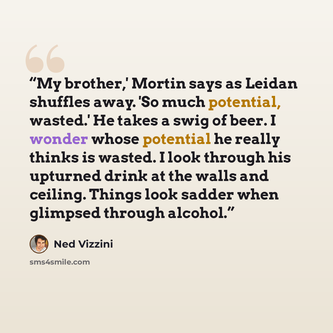 “My brother,' Mortin says as Leidan shuffles away. 'So much potential, wasted.' He takes a swig of beer. I wonder whose potential he really thinks is wasted. I look through his upturned drink at the walls and ceiling. Things look sadder when glimpsed through alcohol.” quote by Ned Vizzini