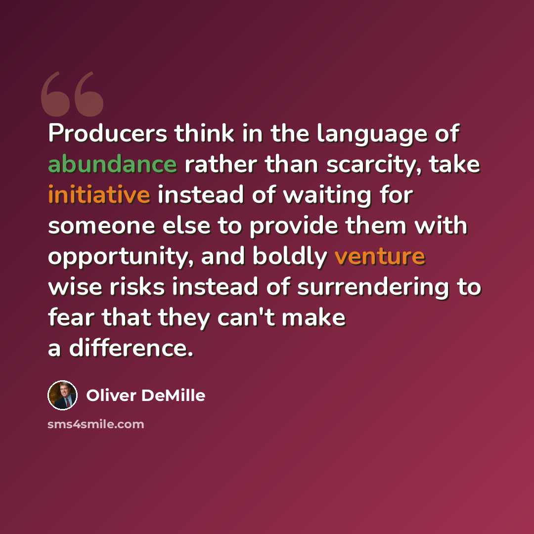 “Producers think in the language of abundance rather than scarcity, take initiative instead of waiting for someone else to provide them with opportunity, and boldly venture wise risks instead of surrendering to fear that they can't make a difference.” quote by Oliver DeMille