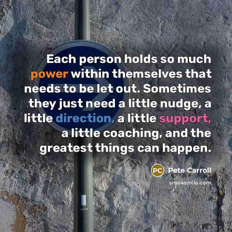 “Each person holds so much power within themselves that needs to be let out. Sometimes they just need a little nudge, a little direction, a little support, a little coaching, and the greatest things can happen.” quote by Pete Carroll