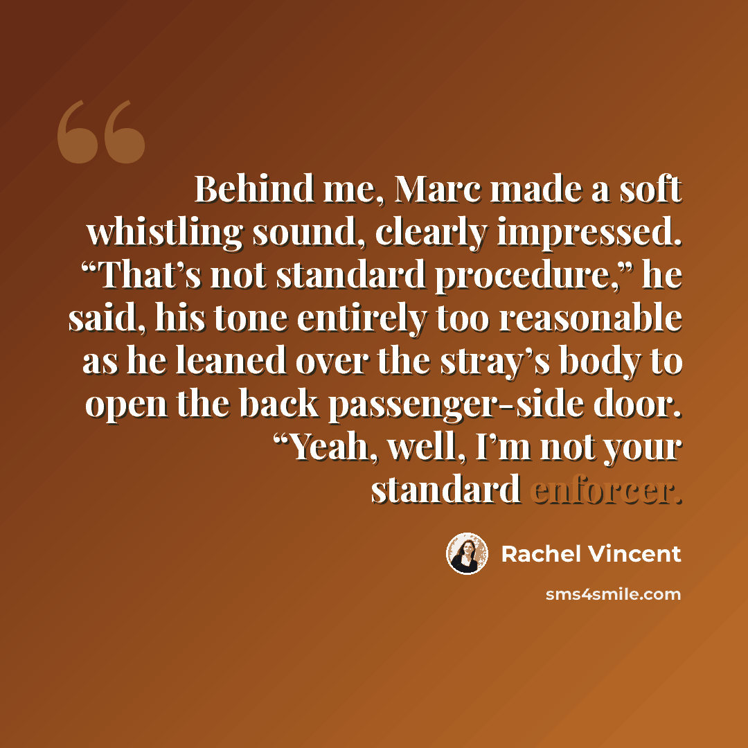 “Behind me, Marc made a soft whistling sound, clearly impressed. “That’s not standard procedure,” he said, his tone entirely too reasonable as he leaned over the stray’s body to open the back passenger-side door. “Yeah, well, I’m not your standard enforcer.” quote by Rachel Vincent