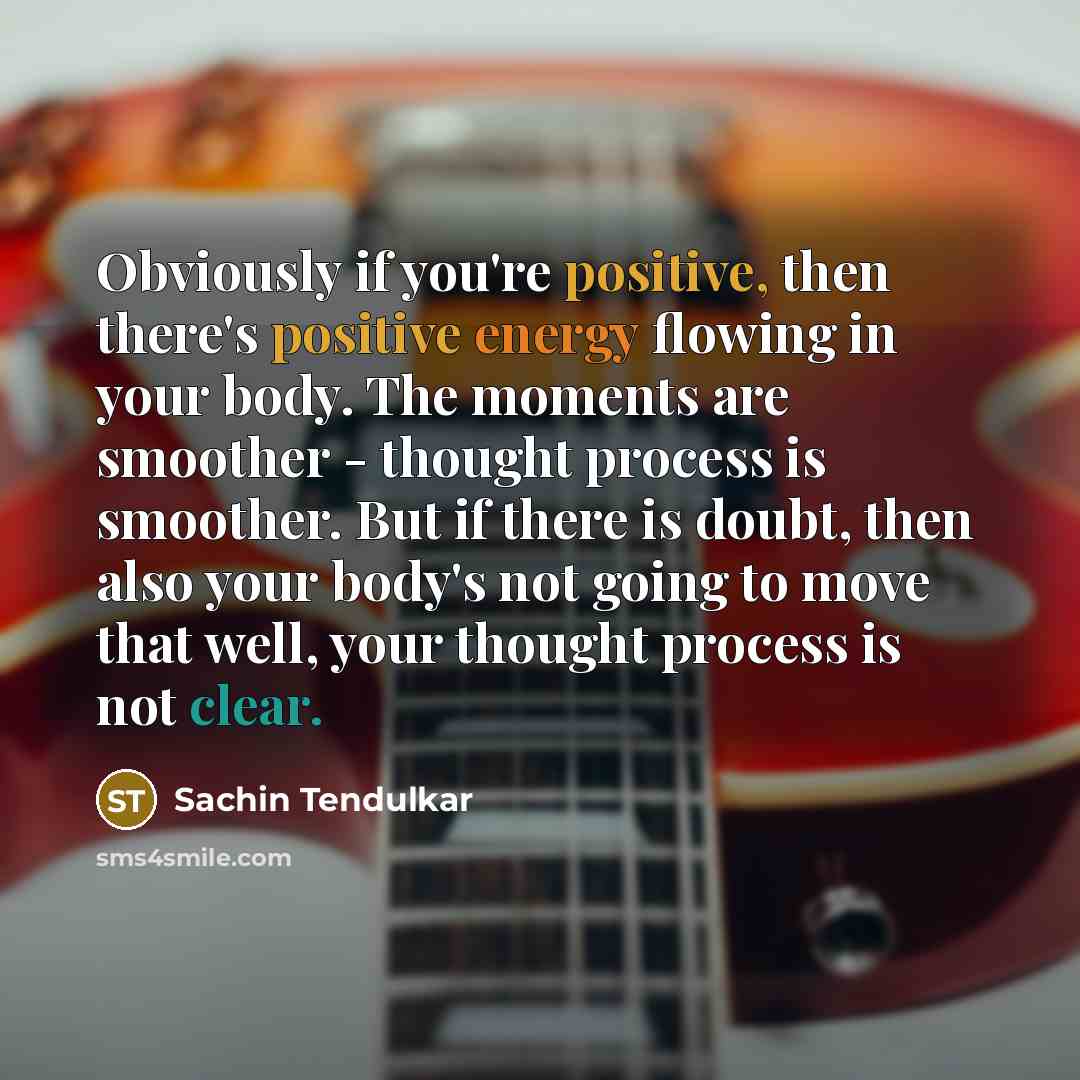 “Obviously if you're positive, then there's positive energy flowing in your body. The moments are smoother - thought process is smoother. But if there is doubt, then also your body's not going to move that well, your thought process is not clear.” quote by Sachin Tendulkar