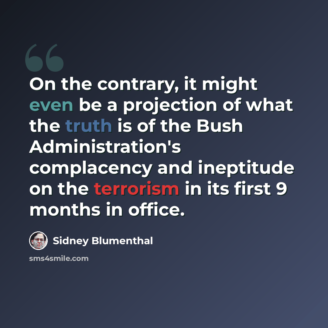 “On the contrary, it might even be a projection of what the truth is of the Bush Administration's complacency and ineptitude on the terrorism in its first 9 months in office.” quote by Sidney Blumenthal