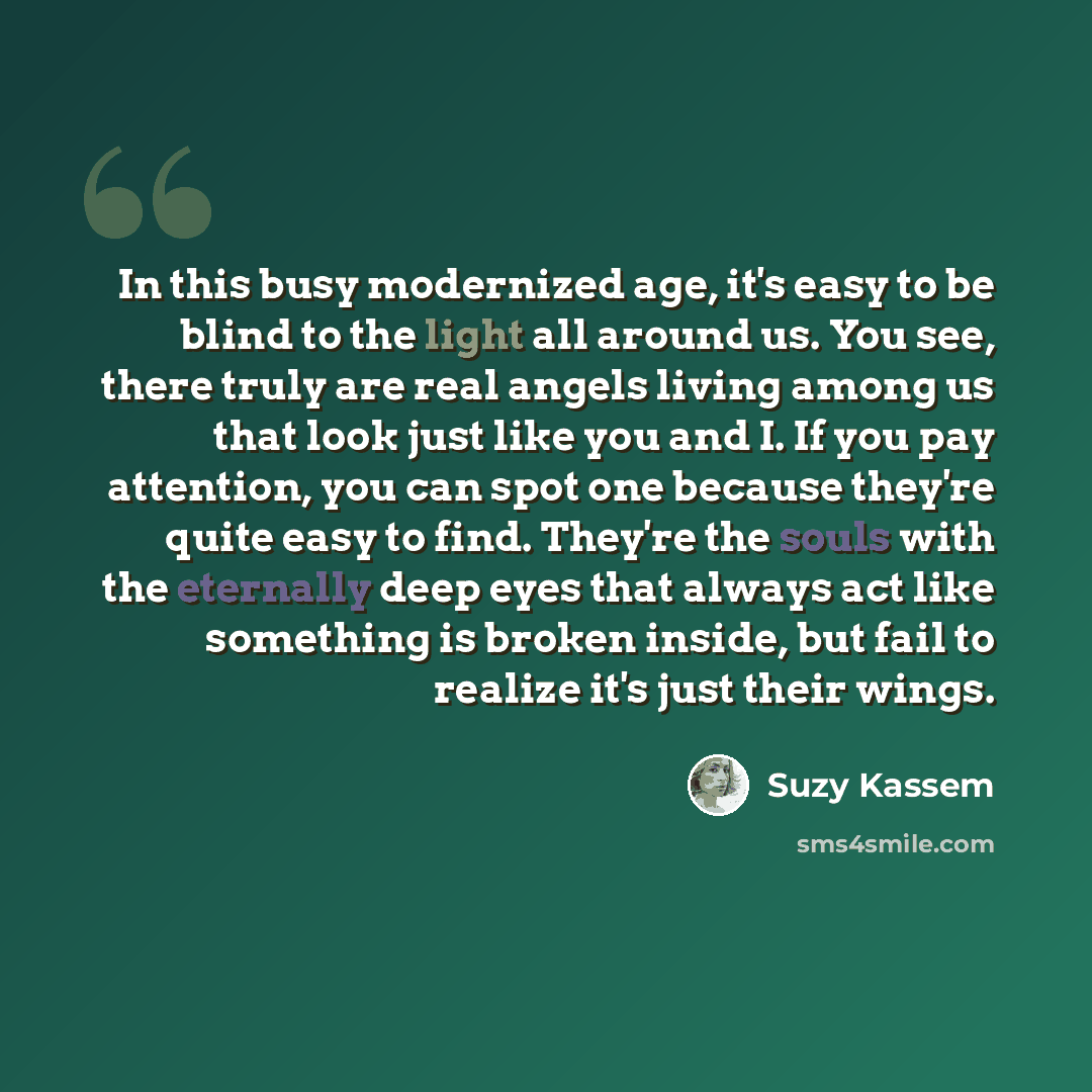 “In this busy modernized age, it's easy to be blind to the light all around us. You see, there truly are real angels living among us that look just like you and I. If you pay attention, you can spot one because they're quite easy to find. They're the souls with the eternally deep eyes that always…” quote by Suzy Kassem